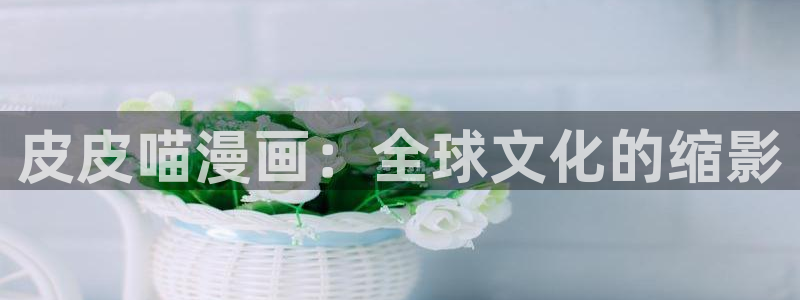 虫虫动漫妖精动漫：皮皮喵漫画：全球文化的缩影